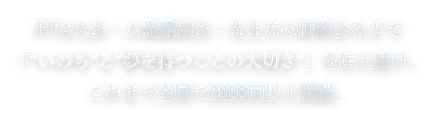 PTA大会・人権講演会・先生方の研修会などで「"いのち"と"夢を持つことの大切さ"」を伝え続け、これまで全国で2000回以上開催。