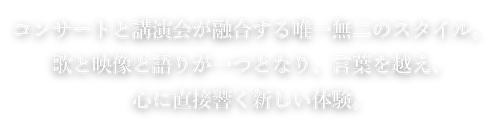 コンサートと講演会が融合する唯一無二のスタイル。歌と映像と語りが一つとなり、言葉を越え、心に直接響く新しい体験。