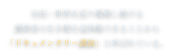 全国・世界を巡り挑戦し続ける講演者の生き様を追体験できることから「ドキュメンタリー講演」と呼ばれている。