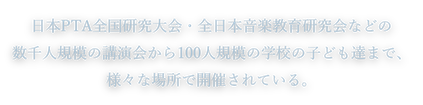日本PTA全国研究大会・全日本音楽教育研究会などの数千人規模の講演会から100人規模の学校の子ども達まで、様々な場所で開催されている。